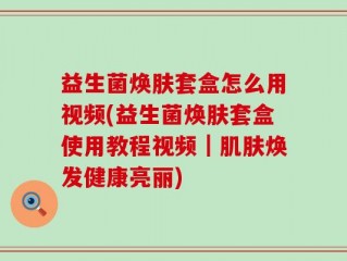 益生菌焕肤套盒怎么用视频(益生菌焕肤套盒使用教程视频｜肌肤焕发健康亮丽)