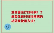 益生菌治疗妇科病？了解益生菌对妇科疾病的功效及使用方法？