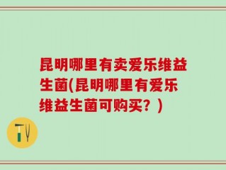 昆明哪里有卖爱乐维益生菌(昆明哪里有爱乐维益生菌可购买？)