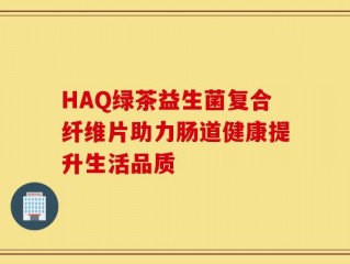 HAQ绿茶益生菌复合纤维片助力肠道健康提升生活品质