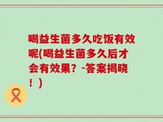 喝益生菌多久吃饭有效呢(喝益生菌多久后才会有效果？-答案揭晓！)