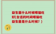 益生菌什么时候喂猫吃好(合适的时间喂猫吃益生菌是什么时候？)