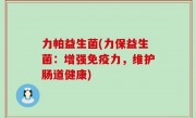 力帕益生菌(力保益生菌：增强免疫力，维护肠道健康)