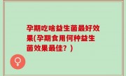 孕期吃啥益生菌最好效果(孕期食用何种益生菌效果最佳？)