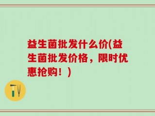 益生菌批发什么价(益生菌批发价格，限时优惠抢购！)