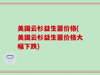 美国云杉益生菌价格(美国云杉益生菌价格大幅下跌)