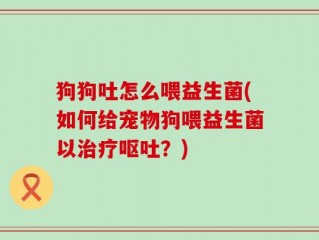 狗狗吐怎么喂益生菌(如何给宠物狗喂益生菌以治疗呕吐？)