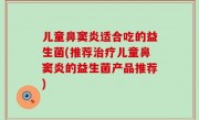儿童鼻窦炎适合吃的益生菌(推荐治疗儿童鼻窦炎的益生菌产品推荐)