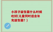 小孩子益生菌什么时候吃好(儿童何时适合补充益生菌？)