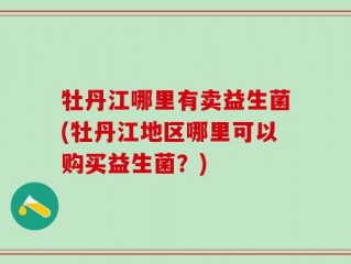 牡丹江哪里有卖益生菌(牡丹江地区哪里可以购买益生菌？)