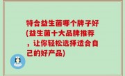 特合益生菌哪个牌子好(益生菌十大品牌推荐，让你轻松选择适合自己的好产品)