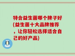 特合益生菌哪个牌子好(益生菌十大品牌推荐，让你轻松选择适合自己的好产品)