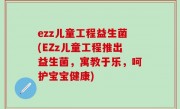 ezz儿童工程益生菌(EZz儿童工程推出益生菌，寓教于乐，呵护宝宝健康)