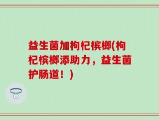益生菌加枸杞槟榔(枸杞槟榔添助力，益生菌护肠道！)