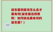 益生菌到底该怎么选才最有效(益生菌选择原则：如何挑选最有效的益生菌？)