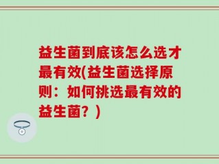 益生菌到底该怎么选才最有效(益生菌选择原则：如何挑选最有效的益生菌？)