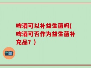 啤酒可以补益生菌吗(啤酒可否作为益生菌补充品？)