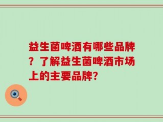 益生菌啤酒有哪些品牌？了解益生菌啤酒市场上的主要品牌？