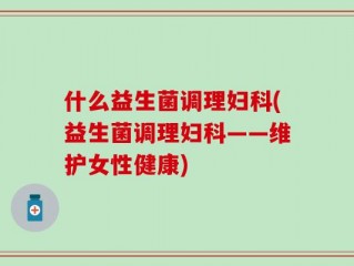 什么益生菌调理妇科(益生菌调理妇科——维护女性健康)