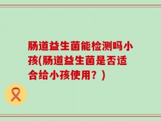 肠道益生菌能检测吗小孩(肠道益生菌是否适合给小孩使用？)