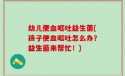 幼儿便血呕吐益生菌(孩子便血呕吐怎么办？益生菌来帮忙！)