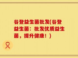 谷登益生菌批发(谷登益生菌：批发优质益生菌，提升健康！)