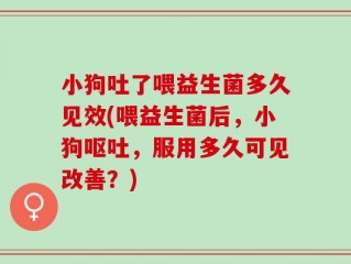 小狗吐了喂益生菌多久见效(喂益生菌后，小狗呕吐，服用多久可见改善？)