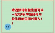 啤酒酵母和益生菌可以一起吃吗(啤酒酵母与益生菌能否同时摄入？)