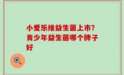 小爱乐维益生菌上市？青少年益生菌哪个牌子好