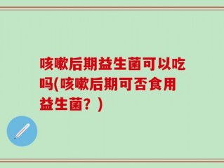 咳嗽后期益生菌可以吃吗(咳嗽后期可否食用益生菌？)