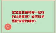 宝宝益生菌和锌一起吃的注意事项？如何科学搭配宝宝的膳食？