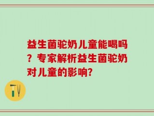 益生菌驼奶儿童能喝吗？专家解析益生菌驼奶对儿童的影响？