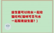 益生菌可以和水一起给猫吃吗(猫咪可否与水一起服用益生菌？)