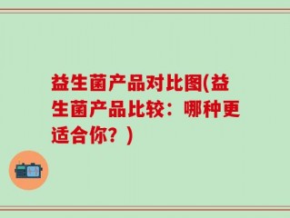 益生菌产品对比图(益生菌产品比较：哪种更适合你？)