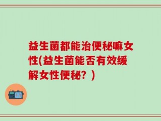 益生菌都能治便秘嘛女性(益生菌能否有效缓解女性便秘？)
