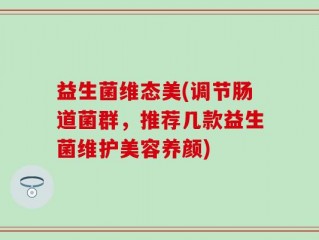 益生菌维态美(调节肠道菌群，推荐几款益生菌维护美容养颜)