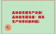 晶体益生菌生产设备(晶体益生菌设备：提高生产效率的新利器)