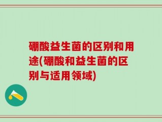 硼酸益生菌的区别和用途(硼酸和益生菌的区别与适用领域)