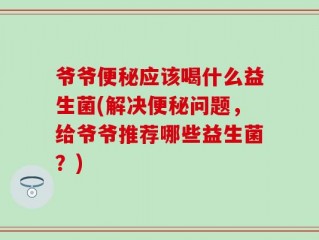 爷爷便秘应该喝什么益生菌(解决便秘问题，给爷爷推荐哪些益生菌？)