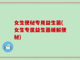 女生便秘专用益生菌(女生专属益生菌缓解便秘)