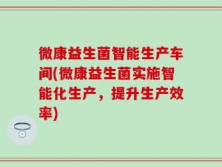 微康益生菌智能生产车间(微康益生菌实施智能化生产，提升生产效率)