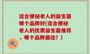 适合便秘老人的益生菌哪个品牌好(适合便秘老人的优质益生菌推荐，哪个品牌最佳？)