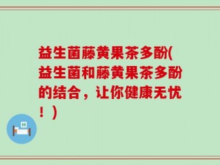 益生菌藤黄果茶多酚(益生菌和藤黄果茶多酚的结合，让你健康无忧！)