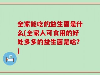 全家能吃的益生菌是什么(全家人可食用的好处多多的益生菌是啥？)