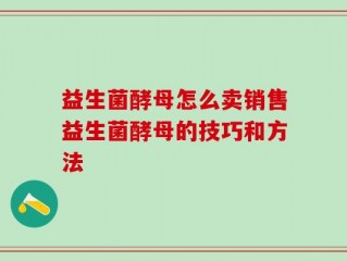 益生菌酵母怎么卖销售益生菌酵母的技巧和方法