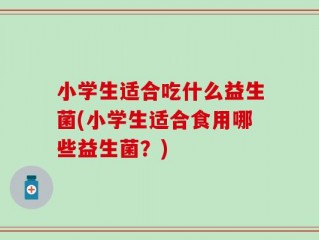 小学生适合吃什么益生菌(小学生适合食用哪些益生菌？)