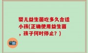 婴儿益生菌吃多久合适小孩(正确使用益生菌，孩子何时停止？)