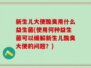 新生儿大便酸臭用什么益生菌(使用何种益生菌可以缓解新生儿酸臭大便的问题？)