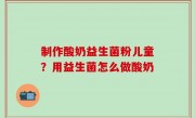 制作酸奶益生菌粉儿童？用益生菌怎么做酸奶