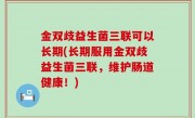 金双歧益生菌三联可以长期(长期服用金双歧益生菌三联，维护肠道健康！)